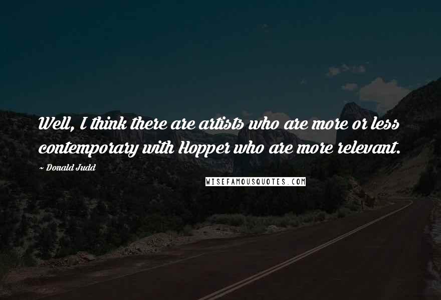 Donald Judd Quotes: Well, I think there are artists who are more or less contemporary with Hopper who are more relevant.