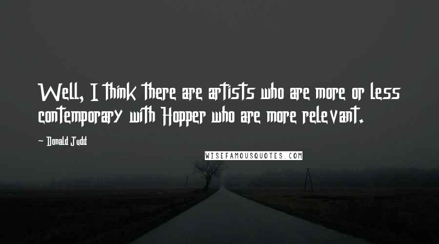 Donald Judd Quotes: Well, I think there are artists who are more or less contemporary with Hopper who are more relevant.