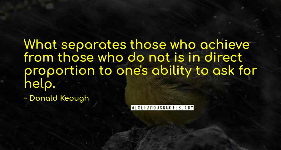 Donald Keough Quotes: What separates those who achieve from those who do not is in direct proportion to one's ability to ask for help.