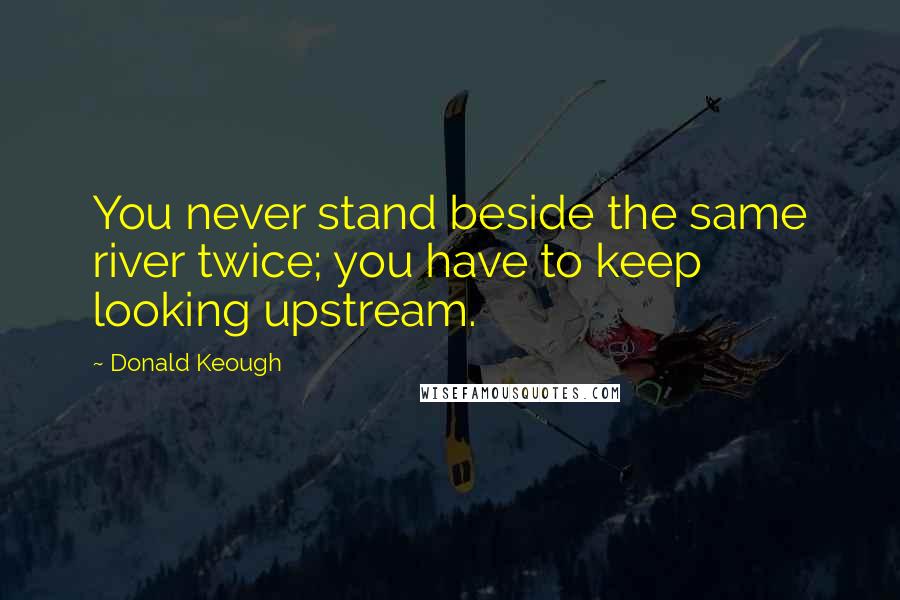 Donald Keough Quotes: You never stand beside the same river twice; you have to keep looking upstream.