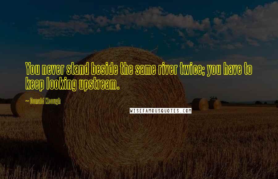 Donald Keough Quotes: You never stand beside the same river twice; you have to keep looking upstream.