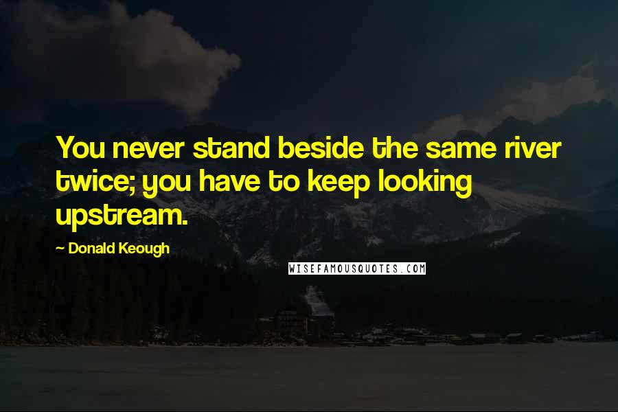 Donald Keough Quotes: You never stand beside the same river twice; you have to keep looking upstream.