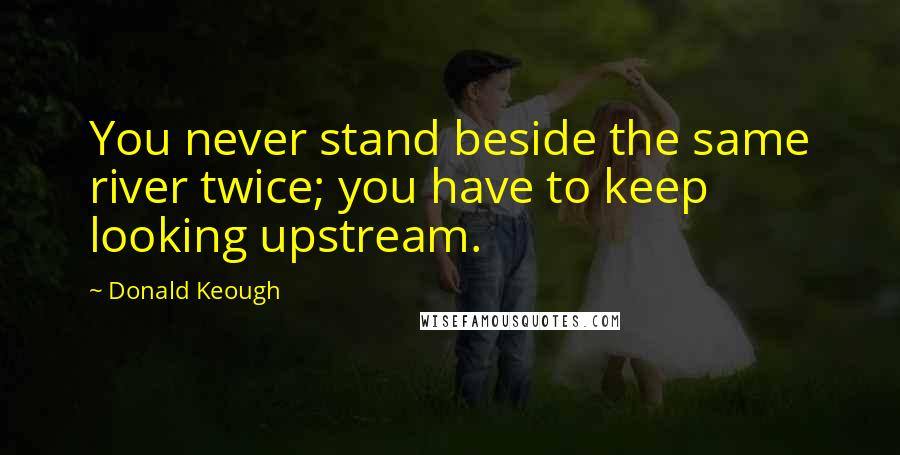 Donald Keough Quotes: You never stand beside the same river twice; you have to keep looking upstream.