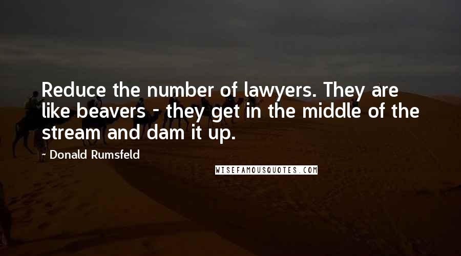 Donald Rumsfeld Quotes: Reduce the number of lawyers. They are like beavers - they get in the middle of the stream and dam it up.