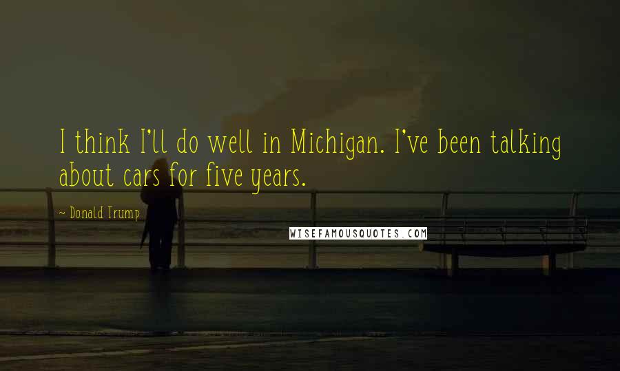 Donald Trump Quotes: I think I'll do well in Michigan. I've been talking about cars for five years.