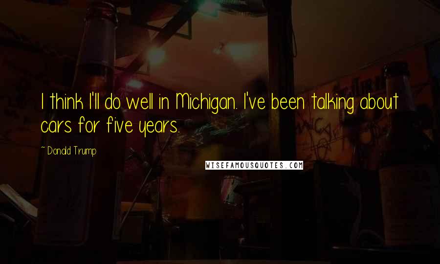 Donald Trump Quotes: I think I'll do well in Michigan. I've been talking about cars for five years.