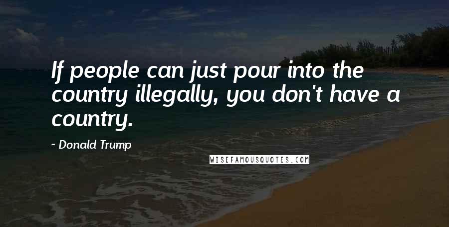 Donald Trump Quotes: If people can just pour into the country illegally, you don't have a country.