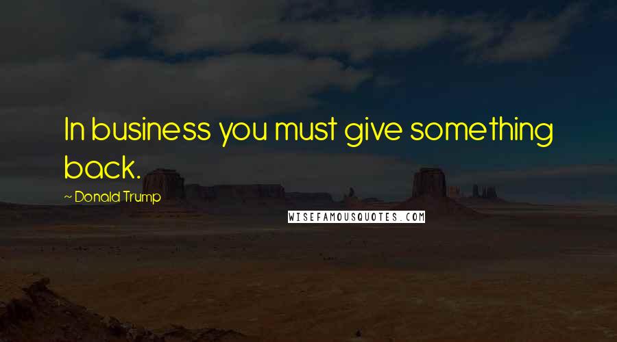 Donald Trump Quotes: In business you must give something back.