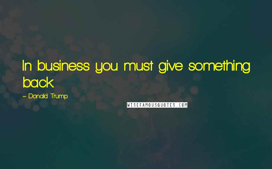 Donald Trump Quotes: In business you must give something back.