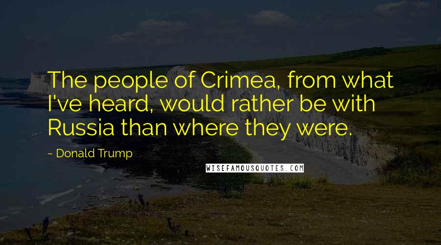 Donald Trump Quotes: The people of Crimea, from what I've heard, would rather be with Russia than where they were.