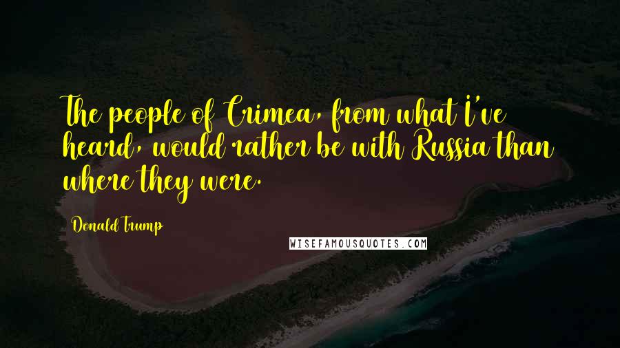 Donald Trump Quotes: The people of Crimea, from what I've heard, would rather be with Russia than where they were.