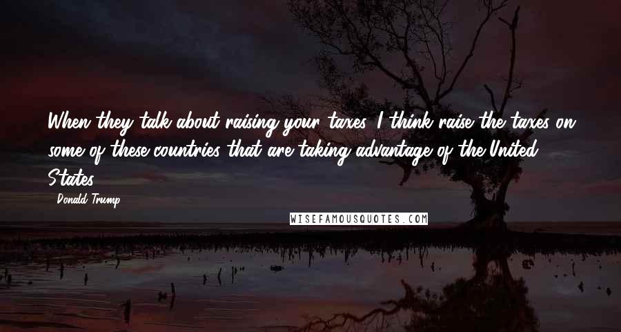 Donald Trump Quotes: When they talk about raising your taxes, I think raise the taxes on some of these countries that are taking advantage of the United States.