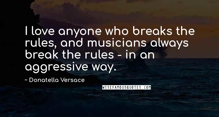 Donatella Versace Quotes: I love anyone who breaks the rules, and musicians always break the rules - in an aggressive way.