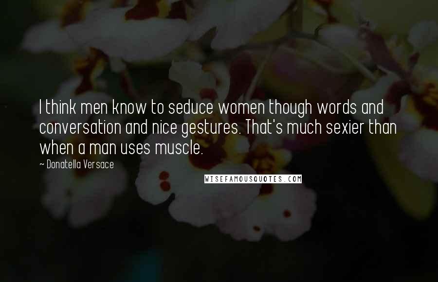 Donatella Versace Quotes: I think men know to seduce women though words and conversation and nice gestures. That's much sexier than when a man uses muscle.