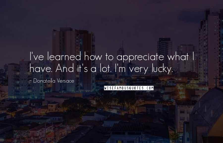 Donatella Versace Quotes: I've learned how to appreciate what I have. And it's a lot. I'm very lucky.