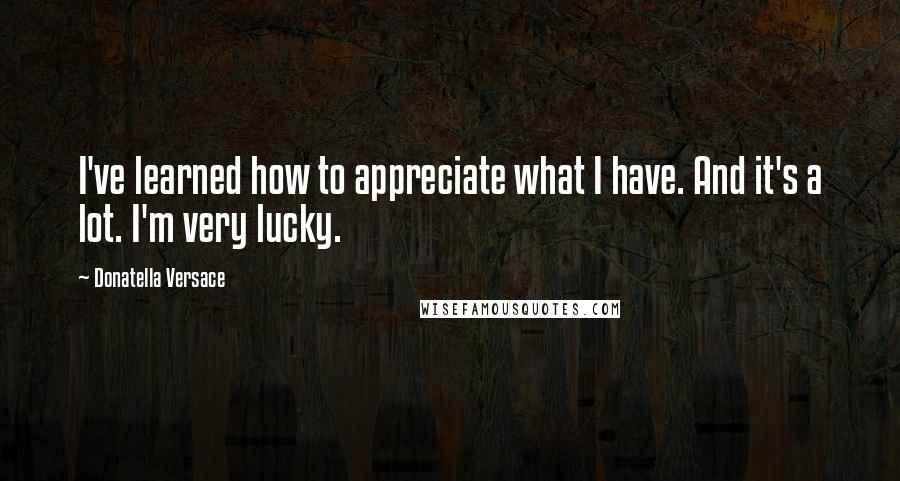 Donatella Versace Quotes: I've learned how to appreciate what I have. And it's a lot. I'm very lucky.