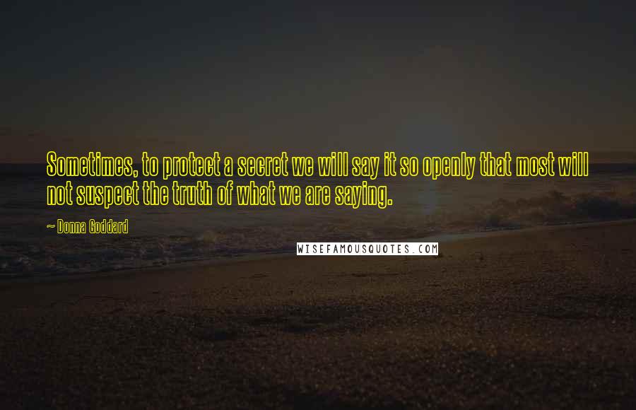 Donna Goddard Quotes: Sometimes, to protect a secret we will say it so openly that most will not suspect the truth of what we are saying.