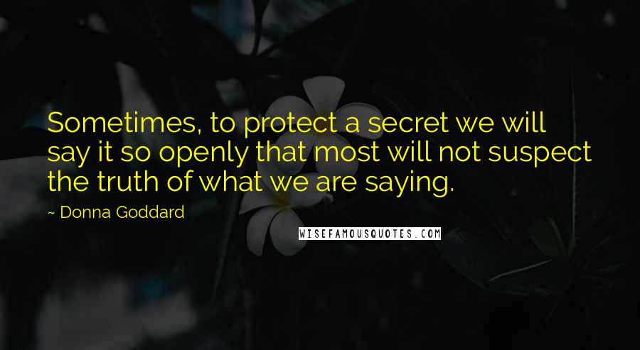 Donna Goddard Quotes: Sometimes, to protect a secret we will say it so openly that most will not suspect the truth of what we are saying.