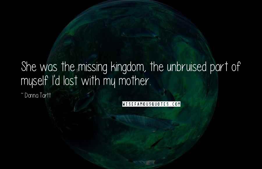 Donna Tartt Quotes: She was the missing kingdom, the unbruised part of myself I'd lost with my mother.