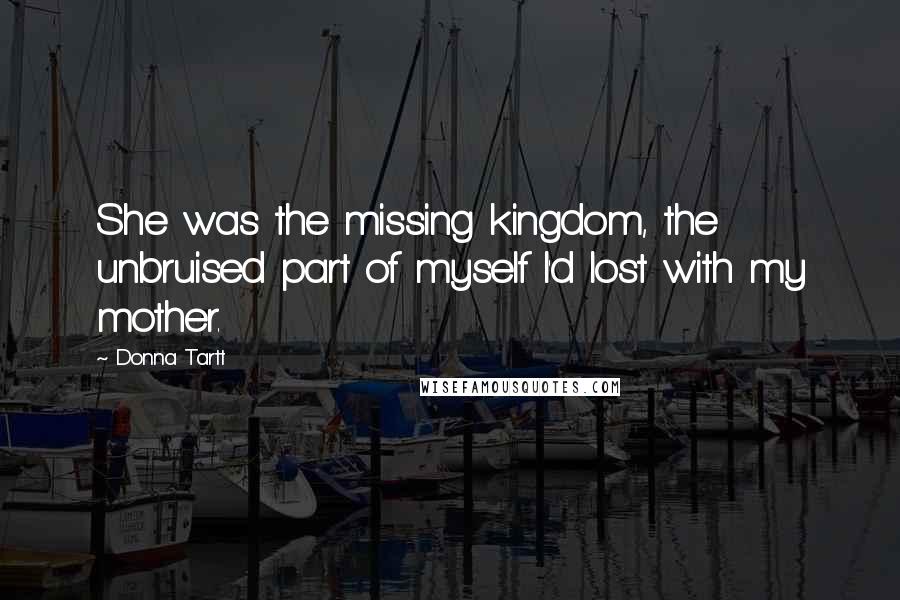 Donna Tartt Quotes: She was the missing kingdom, the unbruised part of myself I'd lost with my mother.