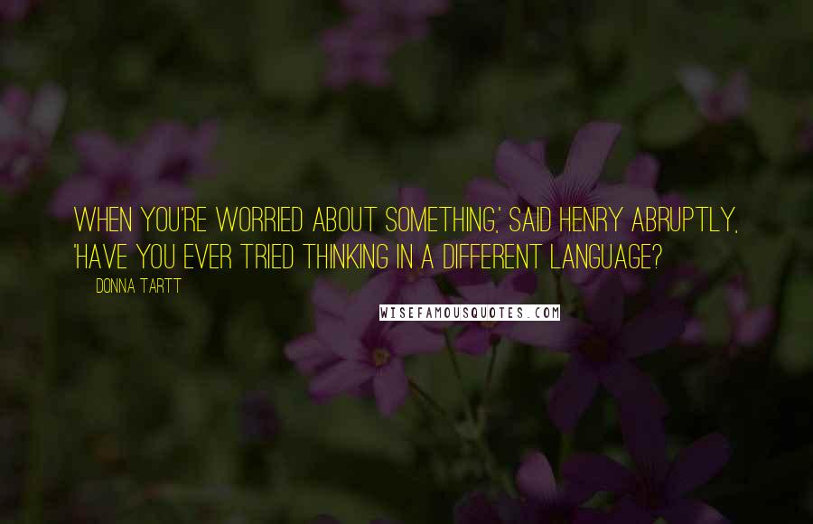 Donna Tartt Quotes: When you're worried about something,' said Henry abruptly, 'have you ever tried thinking in a different language?