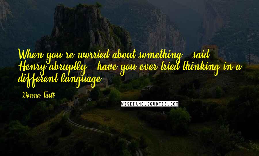 Donna Tartt Quotes: When you're worried about something,' said Henry abruptly, 'have you ever tried thinking in a different language?