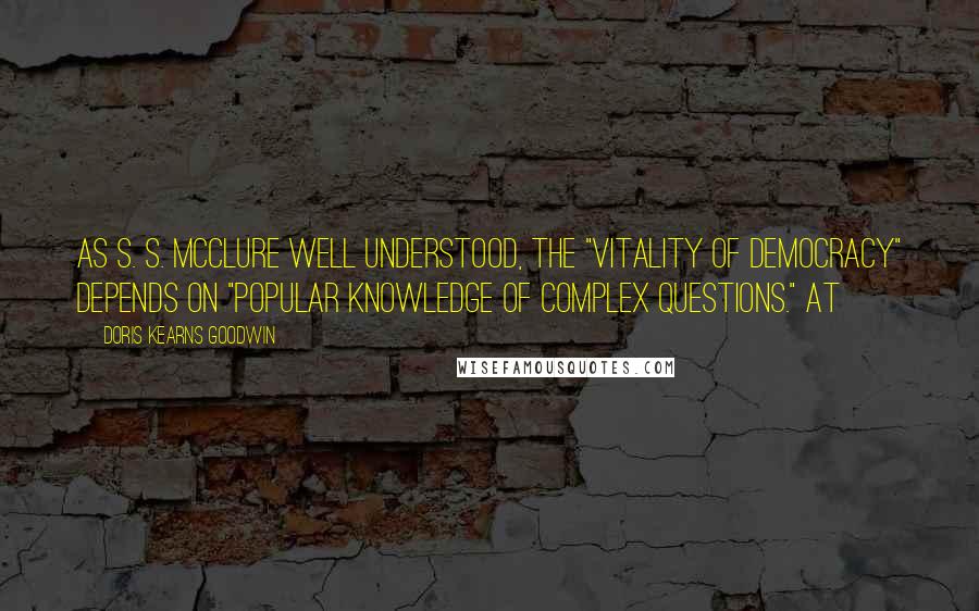 Doris Kearns Goodwin Quotes: As S. S. McClure well understood, the "vitality of democracy" depends on "popular knowledge of complex questions." At