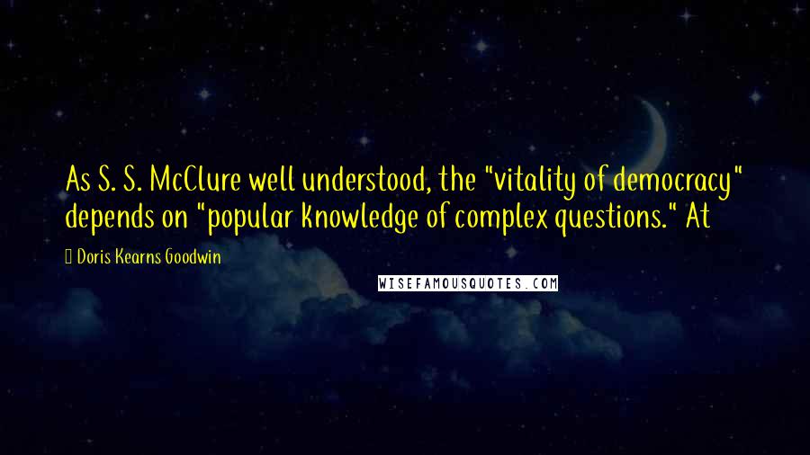 Doris Kearns Goodwin Quotes: As S. S. McClure well understood, the "vitality of democracy" depends on "popular knowledge of complex questions." At