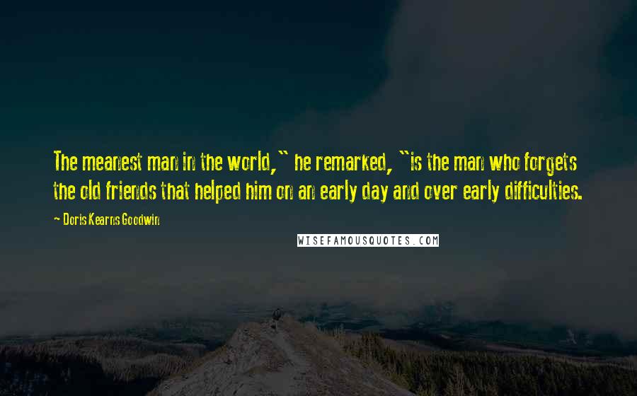 Doris Kearns Goodwin Quotes: The meanest man in the world," he remarked, "is the man who forgets the old friends that helped him on an early day and over early difficulties.