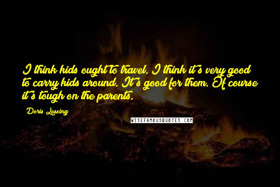 Doris Lessing Quotes: I think kids ought to travel. I think it's very good to carry kids around. It's good for them. Of course it's tough on the parents.