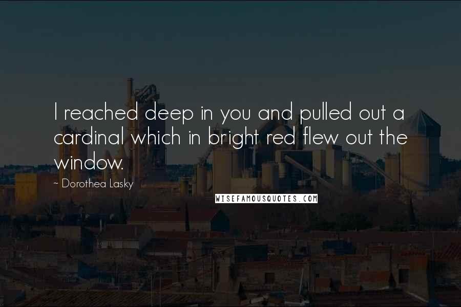 Dorothea Lasky Quotes: I reached deep in you and pulled out a cardinal which in bright red flew out the window.