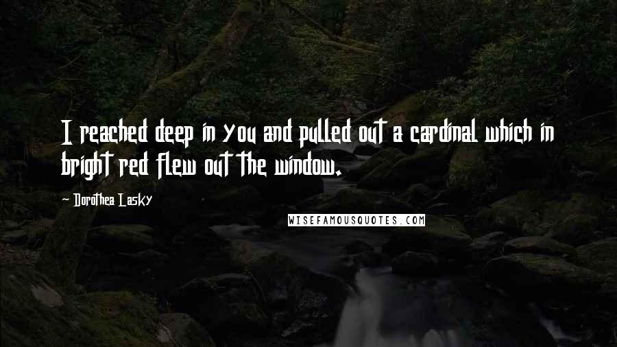 Dorothea Lasky Quotes: I reached deep in you and pulled out a cardinal which in bright red flew out the window.