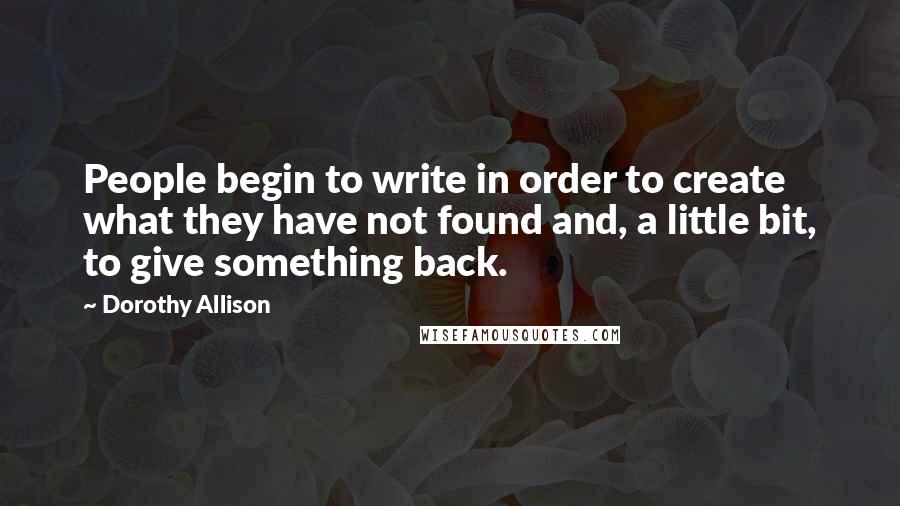 Dorothy Allison Quotes: People begin to write in order to create what they have not found and, a little bit, to give something back.