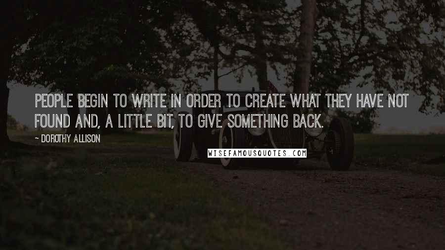 Dorothy Allison Quotes: People begin to write in order to create what they have not found and, a little bit, to give something back.