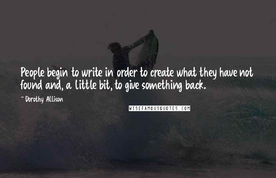 Dorothy Allison Quotes: People begin to write in order to create what they have not found and, a little bit, to give something back.