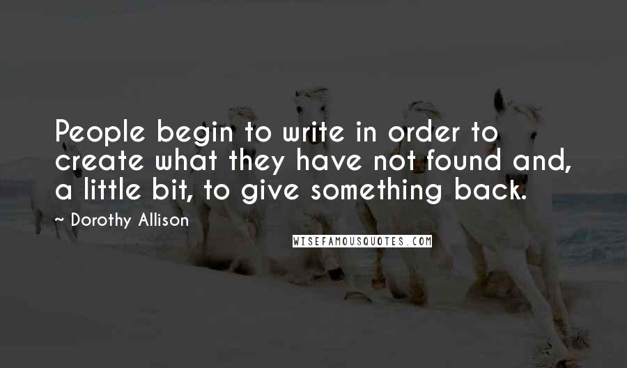 Dorothy Allison Quotes: People begin to write in order to create what they have not found and, a little bit, to give something back.