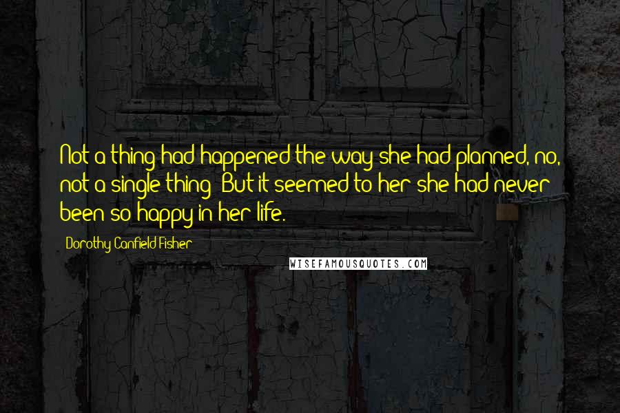 Dorothy Canfield Fisher Quotes: Not a thing had happened the way she had planned, no, not a single thing! But it seemed to her she had never been so happy in her life.