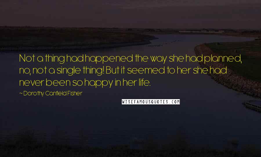 Dorothy Canfield Fisher Quotes: Not a thing had happened the way she had planned, no, not a single thing! But it seemed to her she had never been so happy in her life.