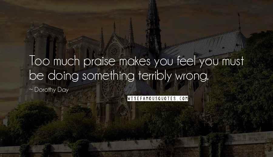 Dorothy Day Quotes: Too much praise makes you feel you must be doing something terribly wrong.