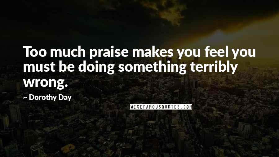 Dorothy Day Quotes: Too much praise makes you feel you must be doing something terribly wrong.