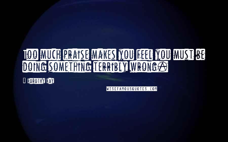 Dorothy Day Quotes: Too much praise makes you feel you must be doing something terribly wrong.