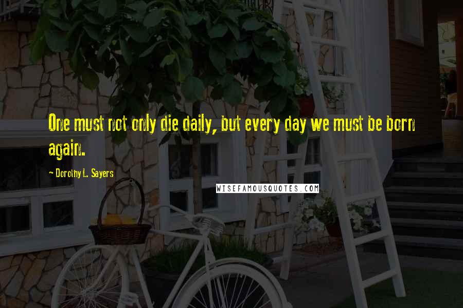 Dorothy L. Sayers Quotes: One must not only die daily, but every day we must be born again.