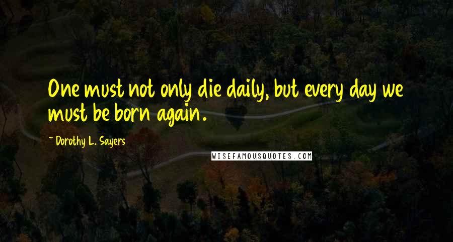 Dorothy L. Sayers Quotes: One must not only die daily, but every day we must be born again.