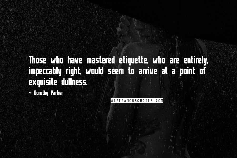 Dorothy Parker Quotes: Those who have mastered etiquette, who are entirely, impeccably right, would seem to arrive at a point of exquisite dullness.