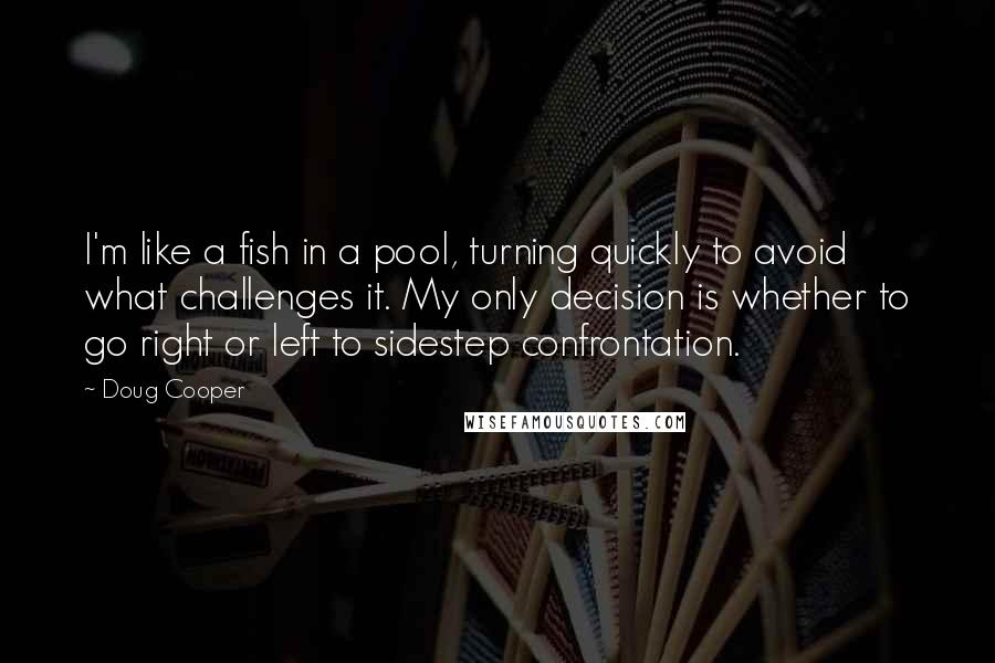 Doug Cooper Quotes: I'm like a fish in a pool, turning quickly to avoid what challenges it. My only decision is whether to go right or left to sidestep confrontation.