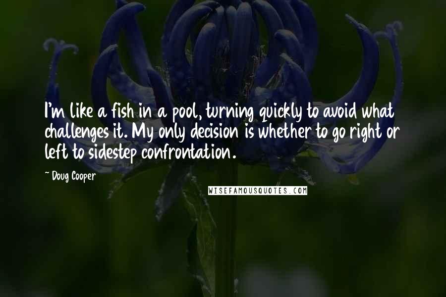 Doug Cooper Quotes: I'm like a fish in a pool, turning quickly to avoid what challenges it. My only decision is whether to go right or left to sidestep confrontation.