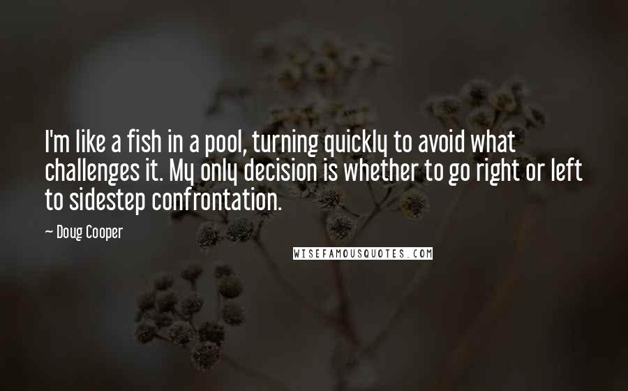 Doug Cooper Quotes: I'm like a fish in a pool, turning quickly to avoid what challenges it. My only decision is whether to go right or left to sidestep confrontation.