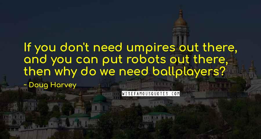 Doug Harvey Quotes: If you don't need umpires out there, and you can put robots out there, then why do we need ballplayers?