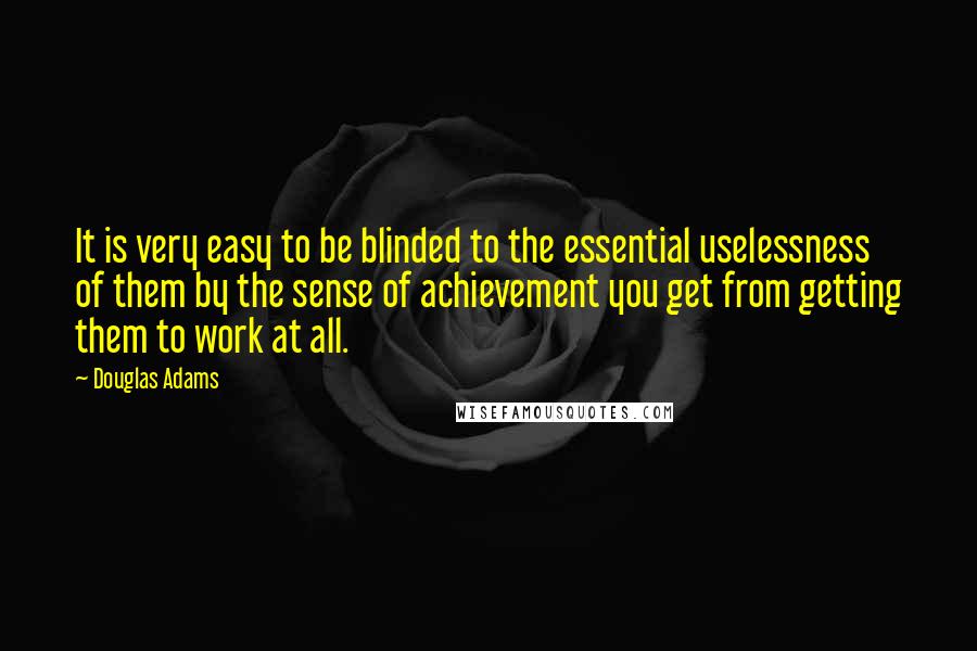 Douglas Adams Quotes: It is very easy to be blinded to the essential uselessness of them by the sense of achievement you get from getting them to work at all.