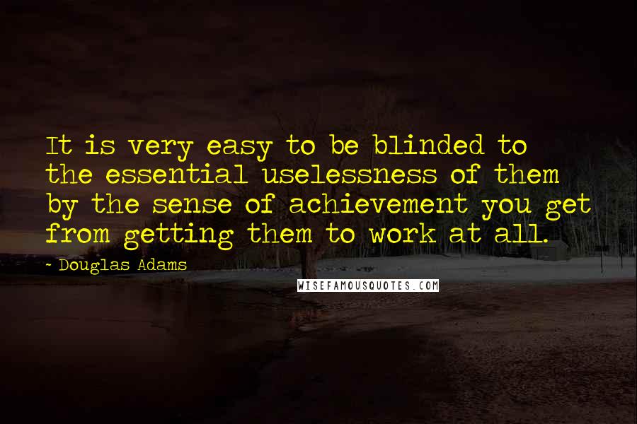 Douglas Adams Quotes: It is very easy to be blinded to the essential uselessness of them by the sense of achievement you get from getting them to work at all.